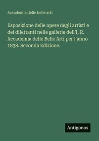 bokomslag Esposizione delle opere degli artisti e dei dilettanti nelle gallerie dell'I. R. Accademia delle Belle Arti per l'anno 1838. Seconda Edizione.