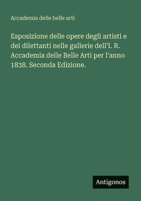 bokomslag Esposizione delle opere degli artisti e dei dilettanti nelle gallerie dell'I. R. Accademia delle Belle Arti per l'anno 1838. Seconda Edizione.