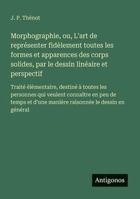 bokomslag Morphographie, ou, L'art de représenter fidèlement toutes les formes et apparences des corps solides, par le dessin linéaire et perspectif