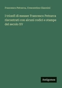 bokomslag I trionfi di messer Francesco Petrarca riscontrati con alcuni codici e stampe del secolo XV
