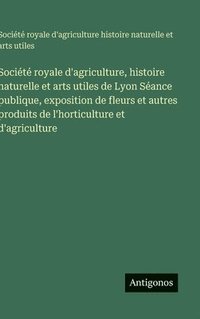 bokomslag Société royale d'agriculture, histoire naturelle et arts utiles de Lyon Séance publique, exposition de fleurs et autres produits de l'horticulture et d'agriculture