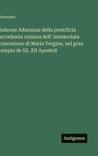 bokomslag Solenne Adunanza della pontificia accademia romana dell' immacolata concezione di Maria Vergine, nel gran tempio de SS. XII Apostoli