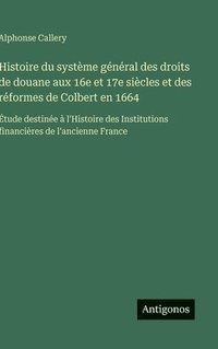 bokomslag Histoire du système général des droits de douane aux 16e et 17e siècles et des réformes de Colbert en 1664:Étude destinée à l'Histoire des Institution