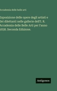 bokomslag Esposizione delle opere degli artisti e dei dilettanti nelle gallerie dell'I. R. Accademia delle Belle Arti per l'anno 1838. Seconda Edizione.