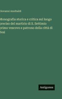 bokomslag Monografia storica e critica sul luogo preciso del martirio di S. Settimio primo vescovo e patrono della città di Jesi