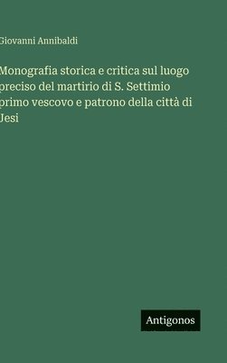 bokomslag Monografia storica e critica sul luogo preciso del martirio di S. Settimio primo vescovo e patrono della città di Jesi