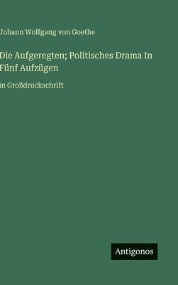 J Goethe, J. Goethe, Johann Wolfgang von Goethe - Aufgeregten; Politisches Drama In Fünf Aufzügen, Inbunden