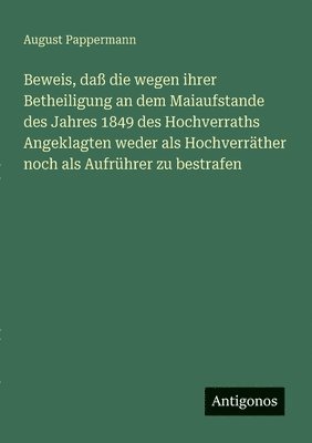 bokomslag Beweis, daß die wegen ihrer Betheiligung an dem Maiaufstande des Jahres 1849 des Hochverraths Angeklagten weder als Hochverräther noch als Aufrührer z