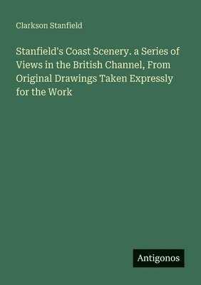 Stanfield's Coast Scenery. a Series of Views in the British Channel, From Original Drawings Taken Expressly for the Work