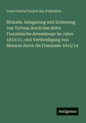 Blokade, Belagerung und Eroberung von Tortosa durch das dritte Französische Armeekorps im Jahre 1810/11, und Vertheidigung von Monzon durch die Franzosen 1813/14