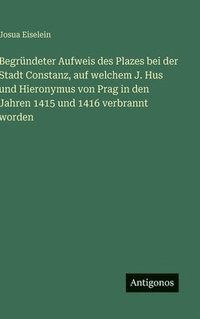 bokomslag Begründeter Aufweis des Plazes bei der Stadt Constanz, auf welchem J. Hus und Hieronymus von Prag in den Jahren 1415 und 1416 verbrannt worden