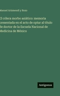 bokomslag El cólera morbo asiático: memoria presentada en el acto de optar al título de doctor de la Escuela Nacional de Medicina de México