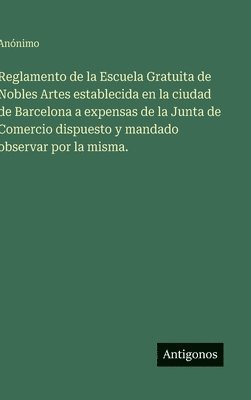 Reglamento de la Escuela Gratuita de Nobles Artes establecida en la ciudad de Barcelona a expensas de la Junta de Comercio dispuesto y mandado observar por la misma.