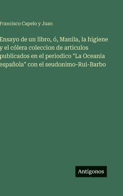 Ensayo de un libro, ó, Manila, la higiene y el cólera coleccion de articulos publicados en el periodico "La Oceania española" con el seudonimo-Rui-Barbo