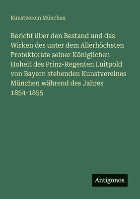 Bericht über den Bestand und das Wirken des unter dem Allerhöchsten Protektorate seiner Königlichen Hoheit des Prinz-Regenten Luitpold von Bayern stehenden Kunstvereines München während des Jahres 1854-1855