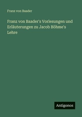 Franz von Baader's Vorlesungen und Erläuterungen zu Jacob Böhme's Lehre