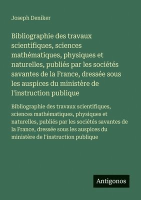 Joseph Deniker - Bibliographie des travaux scientifiques, sciences mathématiques, physiques et naturelles, publiés par les sociétés savantes de la France, dressée sous les auspices du ministère de l'instruction publique, Häftad