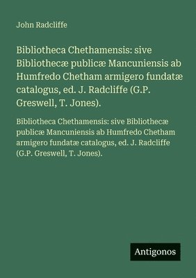 Bibliotheca Chethamensis: sive Bibliothecæ publicæ Mancuniensis ab Humfredo Chetham armigero fundatæ catalogus, ed. J. Radcliffe (G.P. Greswell, T. Jo