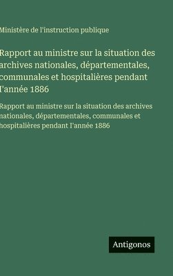 Rapport au ministre sur la situation des archives nationales, départementales, communales et hospitalières pendant I'année 1886