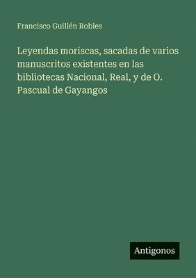 Leyendas moriscas, sacadas de varios manuscritos existentes en las bibliotecas Nacional, Real, y de O. Pascual de Gayangos