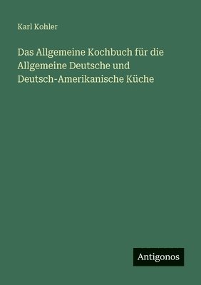 Karl Kohler - Allgemeine Kochbuch für die Allgemeine Deutsche und Deutsch-Amerikanische Küche, Häftad