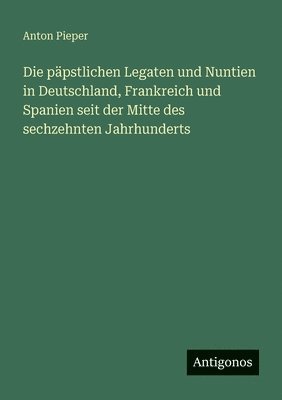 päpstlichen Legaten und Nuntien in Deutschland, Frankreich und Spanien seit der Mitte des sechzehnten Jahrhunderts