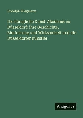 königliche Kunst-Akademie zu Düsseldorf; ihre Geschichte, Einrichtung und Wirksamkeit und die Düsseldorfer Künstler
