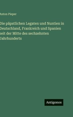 päpstlichen Legaten und Nuntien in Deutschland, Frankreich und Spanien seit der Mitte des sechzehnten Jahrhunderts