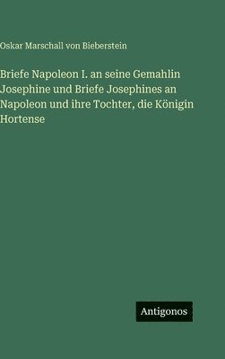 Briefe Napoleon I. an seine Gemahlin Josephine und Briefe Josephines an Napoleon und ihre Tochter, die Königin Hortense