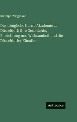 königliche Kunst-Akademie zu Düsseldorf; ihre Geschichte, Einrichtung und Wirksamkeit und die Düsseldorfer Künstler