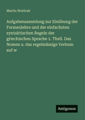 Aufgabensammlung zur Einübung der Formenlehre und der einfachsten syntaktischen Regeln der griechischen Sprache 1. Theil. Das Nomen u. das regelmässig