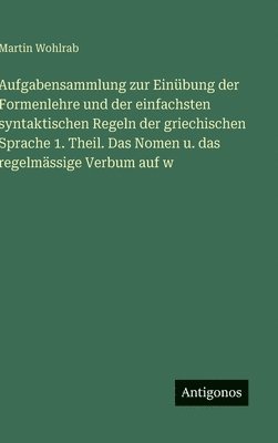 Aufgabensammlung zur Einübung der Formenlehre und der einfachsten syntaktischen Regeln der griechischen Sprache 1. Theil. Das Nomen u. das regelmässige Verbum auf w