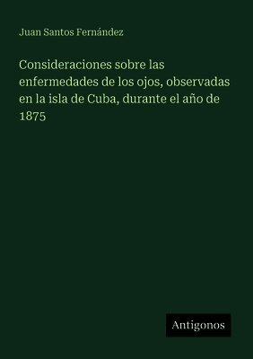 Consideraciones sobre las enfermedades de los ojos, observadas en la isla de Cuba, durante el año de 1875