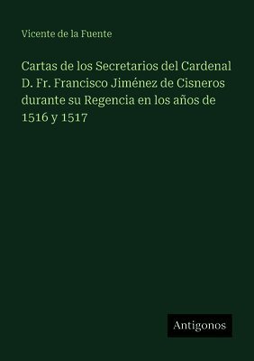 Cartas de los Secretarios del Cardenal D. Fr. Francisco Jiménez de Cisneros durante su Regencia en los años de 1516 y 1517