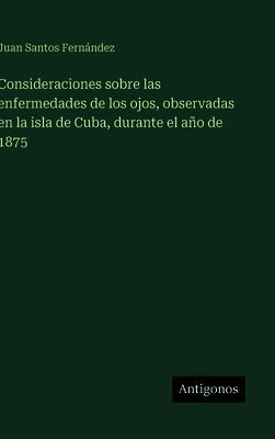 Consideraciones sobre las enfermedades de los ojos, observadas en la isla de Cuba, durante el año de 1875