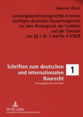 Leistungsbestimmungsrechte in Einem Kuenftigen Deutschen Bauvertragsrecht VOR Dem Hintergrund, Der Funktion Und Der Grenzen Von §§ 1 Nr. 3 Und Nr. 4 Vob/B