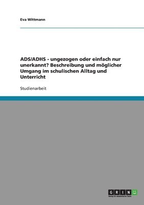 ADS/ADHS. Ungezogen oder einfach nur unerkannt? Möglicher Umgang im schulischen Alltag und Unterricht