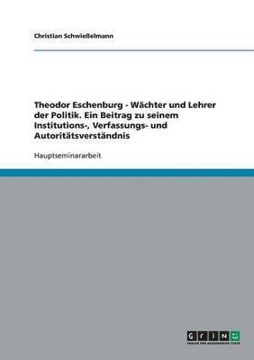 Theodor Eschenburg - Wchter und Lehrer der Politik. Ein Beitrag zu seinem Institutions-, Verfassungs- und Autorittsverstndnis 1