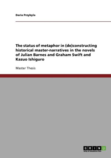 bokomslag status of metaphor in (de)constructing historical master-narratives in the novels of Julian Barnes and Graham Swift and Kazuo Ishiguro