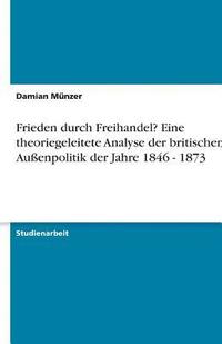 bokomslag Frieden durch Freihandel? Eine theoriegeleitete Analyse der britischen Außenpolitik der Jahre 1846 - 1873