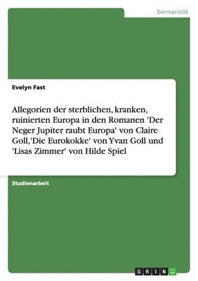 Allegorien der sterblichen, kranken, ruinierten Europa in den Romanen 'Der Neger Jupiter raubt Europa' von Claire Goll, 'Die Eurokokke' von Yvan Goll und 'Lisas Zimmer' von Hilde Spiel