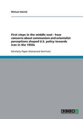 Michael Schmid - First steps in the middle east - how concerns about communism and orientalist perceptions shaped U.S. policy towards Iran in the 1950s, Häftad