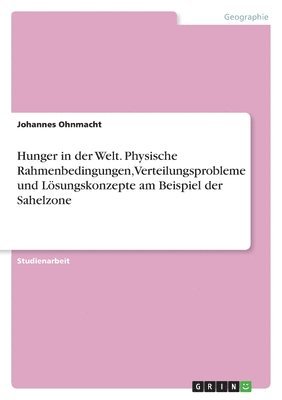 Hunger in der Welt. Physische Rahmenbedingungen, Verteilungsprobleme und Lösungskonzepte am Beispiel der Sahelzone