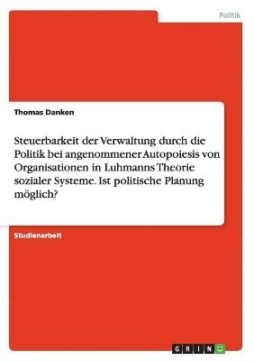 bokomslag Steuerbarkeit der Verwaltung durch die Politik bei angenommener Autopoiesis von Organisationen in Luhmanns Theorie sozialer Systeme. Ist politische Planung mglich?