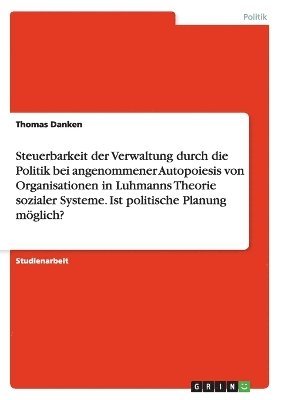 bokomslag Steuerbarkeit der Verwaltung durch die Politik bei angenommener Autopoiesis von Organisationen in Luhmanns Theorie sozialer Systeme. Ist politische Planung möglich?