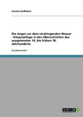 bokomslag Die Angst vor dem eindringenden Wasser - Krperpflege in den Oberschichten des ausgehenden 16. bis frhen 18. Jahrhunderts