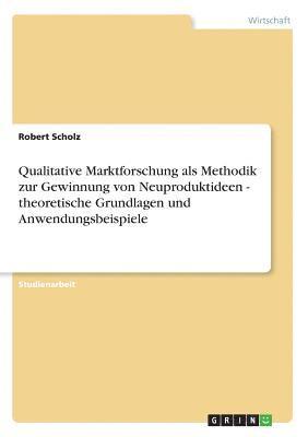 Robert Scholz - Qualitative Marktforschung als Methodik zur Gewinnung von Neuproduktideen - theoretische Grundlagen und Anwendungsbeispiele, Häftad
