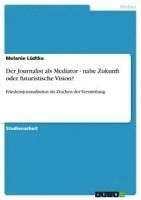 bokomslag Der Journalist ALS Mediator - Nahe Zukunft Oder Futuristische Vision?