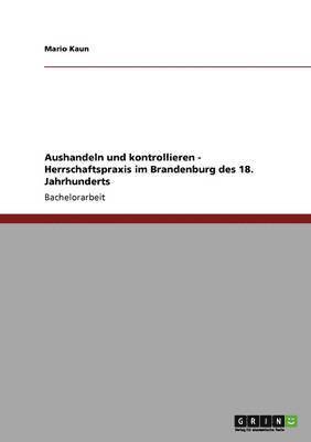 Aushandeln und kontrollieren - Herrschaftspraxis im Brandenburg des 18. Jahrhunderts