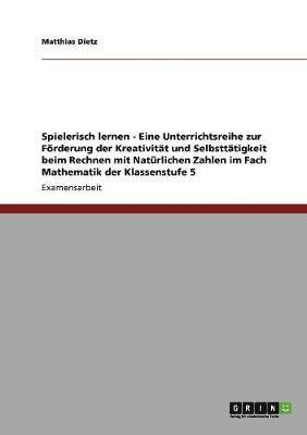 Matthias Dietz - Spielerisch lernen - Eine Unterrichtsreihe zur Förderung der Kreativität und Selbsttätigkeit beim Rechnen mit Natürlichen Zahlen im Fach Mathematik der Klassenstufe 5, Häftad